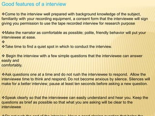 Good features of a interview
Come to the interview well prepared with background knowledge of the subject,
familiarity with your recording equipment, a consent form that the interviewee will sign
giving you permission to use the tape recorded interview for research purpose
Make the narrator as comfortable as possible; polite, friendly behavior will put your
interviewee at ease.

Take time to find a quiet spot in which to conduct the interview.
 Begin the interview with a few simple questions that the interviewee can answer
easily and
comfortably.
Ask questions one at a time and do not rush the interviewee to respond. Allow the
interviewee time to think and respond. Do not become anxious by silence. Silences will
make for a better interview; pause at least ten seconds before asking a new question.
Speak clearly so that the interviewee can easily understand and hear you. Keep the
questions as brief as possible so that what you are asking will be clear to the
interviewee
 
