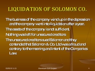 Liquidation of Solomon Co. The business of the company wind up in the depression and the company went into liquidation after a year. The assets of the company is not sufficient. Nothing was left for unsecured creditors The unsecured creditors sued Salomon and they contended that Salomon & Co. Ltd was a fraud and contrary to the meaning and intent of the Companies Law. 03/05/10   11:21 Ghanshyam IILM Gurgaon 