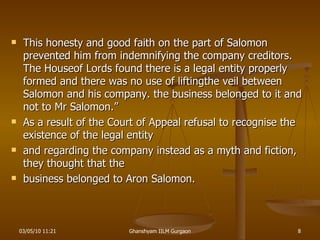 This honesty and good faith on the part of Salomon prevented him from indemnifying the company creditors. The Houseof Lords found there is a legal entity properly formed and there was no use of liftingthe veil between Salomon and his company. the business belonged to it and not to Mr Salomon.” As a result of the Court of Appeal refusal to recognise the existence of the legal entity and regarding the company instead as a myth and fiction, they thought that the business belonged to Aron Salomon. 03/05/10   11:21 Ghanshyam IILM Gurgaon 