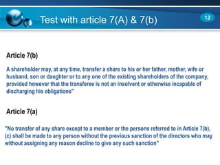 Test with article 7(A) & 7(b)
A shareholder may, at any time, transfer a share to his or her father, mother, wife or
husband, son or daughter or to any one of the existing shareholders of the company,
provided however that the transferee is not an insolvent or otherwise incapable of
discharging his obligations"
"No transfer of any share except to a member or the persons referred to in Article 7(b),
(c) shall be made to any person without the previous sanction of the directors who may
without assigning any reason decline to give any such sanction"
Article 7(b)
Article 7(a)
12
 