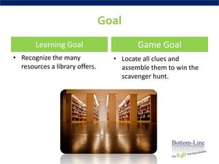 Goal
       Learning Goal                     Game Goal
• Recognize the many              • Locate all clues and
  resources a library offers.       assemble them to win the
                                    scavenger hunt.
 