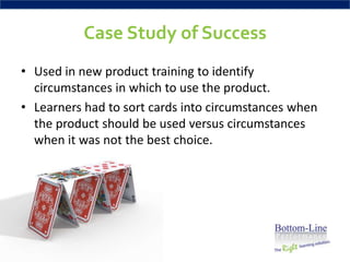 Case Study of Success
• Used in new product training to identify
  circumstances in which to use the product.
• Learners had to sort cards into circumstances when
  the product should be used versus circumstances
  when it was not the best choice.
 