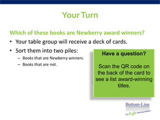 Your Turn
Which of these books are Newberry award winners?
• Your table group will receive a deck of cards.
• Sort them into two piles:          Have a question?
   – Books that are Newberry winners.
   – Books that are not.
                                          Scan the QR code on
                                         the back of the card to
                                        see a list award-winning
                                                   titles.
 