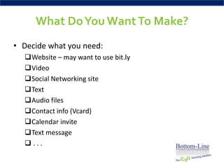 What Do You Want To Make?
• Decide what you need:
  Website – may want to use bit.ly
  Video
  Social Networking site
  Text
  Audio files
  Contact info (Vcard)
  Calendar invite
  Text message
  ...
 