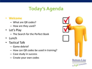 Today’s Agenda
• Welcome
   – What are QR codes?
   – How are they used?
• Let’s Play
   – The Search for the Perfect Book
• Lunch
• Tactical Talk
   –   Game debrief
   –   How can QR codes be used in training?
   –   Case study in success
   –   Create your own codes
 