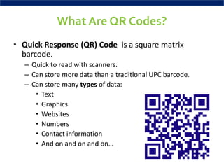 What Are QR Codes?
• Quick Response (QR) Code is a square matrix
  barcode.
  – Quick to read with scanners.
  – Can store more data than a traditional UPC barcode.
  – Can store many types of data:
     • Text
     • Graphics
     • Websites
     • Numbers
     • Contact information
     • And on and on and on…
 
