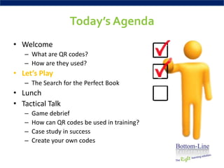 Today’s Agenda
• Welcome
   – What are QR codes?
   – How are they used?
• Let’s Play
   – The Search for the Perfect Book
• Lunch
• Tactical Talk
   –   Game debrief
   –   How can QR codes be used in training?
   –   Case study in success
   –   Create your own codes
 