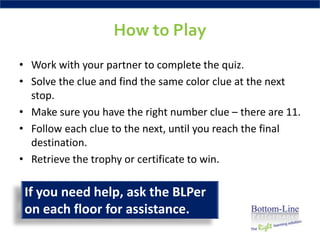 How to Play
• Work with your partner to complete the quiz.
• Solve the clue and find the same color clue at the next
  stop.
• Make sure you have the right number clue – there are 11.
• Follow each clue to the next, until you reach the final
  destination.
• Retrieve the trophy or certificate to win.

 If you need help, ask the BLPer
 on each floor for assistance.
 