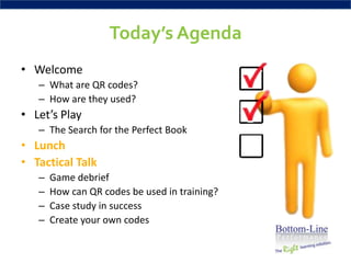 Today’s Agenda
• Welcome
   – What are QR codes?
   – How are they used?
• Let’s Play
   – The Search for the Perfect Book
• Lunch
• Tactical Talk
   –   Game debrief
   –   How can QR codes be used in training?
   –   Case study in success
   –   Create your own codes
 