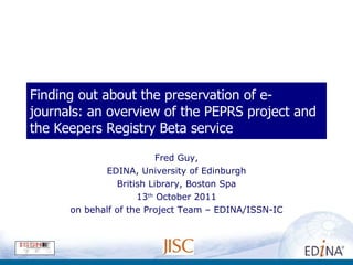 Finding out about the preservation of e-journals: an overview of the PEPRS project and the Keepers Registry Beta service Fred Guy, EDINA, University of Edinburgh British Library, Boston Spa 13 th  October 2011 on behalf of the Project Team – EDINA/ISSN-IC 