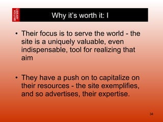 Their focus is to serve the world - the site is a uniquely valuable, even indispensable, tool for realizing that aim They have a push on to capitalize on their resources - the site exemplifies, and so advertises, their expertise. Why it’s worth it: I 