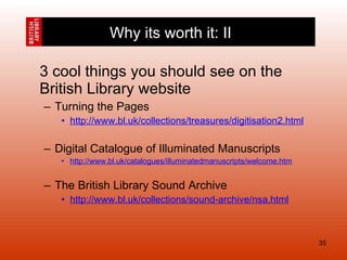 3 cool things you should see on the British Library website Turning the Pages http://www.bl.uk/collections/treasures/digitisation2.html Digital Catalogue of Illuminated Manuscripts http://www.bl.uk/catalogues/illuminatedmanuscripts/welcome.htm The British Library Sound Archive http://www.bl.uk/collections/sound-archive/nsa.html Why its worth it: II 