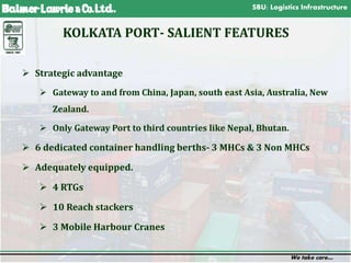 SBU: Logistics Infrastructure
We take care…
3
KOLKATA PORT- SALIENT FEATURES
 Strategic advantage
 Gateway to and from China, Japan, south east Asia, Australia, New
Zealand.
 Only Gateway Port to third countries like Nepal, Bhutan.
 6 dedicated container handling berths- 3 MHCs & 3 Non MHCs
 Adequately equipped.
 4 RTGs
 10 Reach stackers
 3 Mobile Harbour Cranes
 