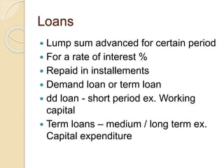 Loans
 Lump sum advanced for certain period
 For a rate of interest %
 Repaid in installements
 Demand loan or term loan
 dd loan - short period ex. Working
capital
 Term loans – medium / long term ex.
Capital expenditure
 
