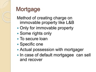 Mortgage
Method of creating charge on
immovable property like L&B
 Only for immovable property
 Some rights only
 To secure loan
 Specific one
 Actual possession with mortgager
 In case of default mortgagee can sell
and recover
 