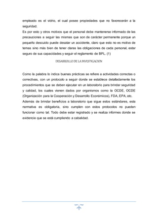 empleado es el vidrio, el cual posee propiedades que no favorecerán a la
seguridad.
Es por esto y otros motivos que el personal debe mantenerse informado de las
precauciones a seguir las mismas que son de carácter permanente porque un
pequeño descuido puede desatar un accidente, claro que esto no es motivo de
temas sino más bien de tener claras las obligaciones de cada personal, estar
seguro de sus capacidades y seguir el reglamento de BPL. (1)
DESARROLLO DE LAINVESTIGACION
Como la palabra lo indica buenas prácticas se refiere a actividades correctas o
correctivas, con un protocolo a seguir donde se establece detalladamente los
procedimientos que se deben ejecutar en un laboratorio para brindar seguridad
y calidad, los cuales vienen dados por organismos como la OCDE, OCDE
(Organización para la Cooperación y Desarrollo Económicos), FDA, EPA, etc.
Además de brindar beneficios a laboratorio que sigue estos estándares, esta
normativa es obligatoria, sino cumplen con estos protocolos no pueden
funcionar como tal. Todo debe estar registrado y se realiza informes donde se
evidencie que se está cumpliendo a cabalidad.
 
