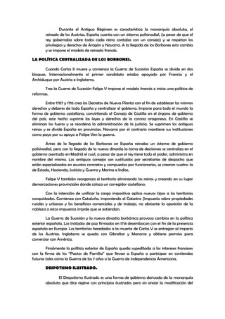 Durante el Antiguo Régimen es característica la monarquía absoluta, el
reinado de los Austrias, España cuenta con un sistema polisinodial, (a pesar de que el
rey gobernaba sobre todos cada reino contaba con un consejo) y se respetan los
privilegios y derechos de Aragón y Navarra. A la llegada de los Borbones esto cambia
y se impone el modelo de reinado francés.
LA POLÍTICA CENTRALIZADA DE LOS BORBONES.
Cuando Carlos II muere y comienza la Guerra de Sucesión España se divide en dos
bloques. Internacionalmente el primer candidato estaba apoyado por Francia y el
Archiduque por Austria e Inglaterra.
Tras la Guerra de Sucesión Felipe V impone el modelo francés e inicia una política de
reformas.
Entre 1707 y 1716 crea los Decretos de Nueva Planta con el fin de establecer los mismos
derechos y deberes de toda España y centralizar el gobierno. Impone para todo el mundo la
forma de gobierno castellana, convirtiendo el Consejo de Castilla en el órgano de gobierno
del país, este hecho suprime las leyes y derechos de la corona aragonesa. En Castilla se
eliminan los fueros y se reordena la administración de la justicia. Se suprimen los antiguos
reinos y se divide España en provincias. Navarra por el contrario mantiene sus instituciones
como payo por su apoyo a Felipe Ven la guerra.
Antes de la llegada de los Borbones en España reinaba un sistema de gobierno
polisinodial, pero con la llegada de la nueva dinastía la toma de decisiones se centraliza en el
gobierno asentado en Madrid el cual, a pesar de que el rey tiene todo el poder, administra en
nombre del mismo. Los antiguos consejos son sustituidos por secretarías de despacho que
están especializados en asuntos concretos y compuestos por funcionarios, se crearon cuatro: la
de Estado, Hacienda, Justicia y Guerra y Marina e Indias.
Felipe V también reorganiza el territorio eliminando los reinos y creando en su lugar
demarcaciones provinciales donde coloca un corregidor castellano.
Con la intención de unificar la carga impositiva aplica nuevos tipos a los territorios
conquistados. Comienza con Cataluña, imponiendo el Catastro (impuesto sobre propiedades
rurales y urbanas y los beneficios comerciales y de trabajo, no obstante la oposición de la
nobleza a estos impuestos impide que se extiendan.
La Guerra de Sucesión y la nueva dinastía borbónica provoca cambios en la política
exterior española. Los tratados de paz firmados en 1714 desembocan con el fin de la presencia
española en Europa. Los territorios heredados a la muerte de Carlos V se entregan al imperio
de los Austrias. Inglaterra se queda con Gibraltar y Menorca y obtiene permiso para
comerciar con América.
Finalmente la política exterior de España queda supeditada a los intereses franceses
con la firma de los ‘’Pactos de Familia’’ que llevan a España a participar en contiendas
futuras tales como la Guerra de los 7 años o la Guerra de independencia Americana.
DESPOTISMO ILUSTRADO.
El Despotismo Ilustrado es una forma de gobierno derivada de la monarquía
absoluta que dice regirse con principios ilustrados pero sin ansiar la modificación del

 
