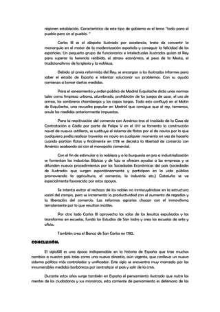 régimen establecido. Característico de este tipo de gobierno es el lema ‘’todo para el
pueblo pero sin el pueblo. ’’
Carlos III es el déspota ilustrado por excelencia, trata de convertir la
monarquía en el motor de la modernización española y conseguir la felicidad de los
españoles. Un pequeño grupo de funcionarios e intelectuales ilustrados guían al Rey
para superar la herencia recibida, el atraso económico, el peso de la Mesta, el
tradicionalismo de la iglesia y la nobleza.
Debido al ansia reformista del Rey, se encargan a los ilustrados informes para
saber el estado de España e intentar solucionar sus problemas. Con su ayuda
comienza a tomar ciertas medidas.
Para el saneamiento y orden público de Madrid Esquilache dicta unas normas
tales como limpieza urbana, alumbrado, prohibición de los juegos de azar, el uso de
armas, los sombreros chambergos y las capas largas. Todo esto confluyó en el Motín
de Esquilache, una revuelta popular en Madrid que consigue que el rey, temeroso,
anule las medidas anteriormente impuestas.
Para la reactivación del comercio con América tras el traslado de la Casa de
Contratación a Cádiz por parte de Felipe V en el 1717 se fomenta la construcción
naval de nuevos astilleros, se sustituye el sistema de flotas por el de navíos por lo que
cualquiera podía realizar travesías en navío en cualquier momento en vez de hacerlo
cuando partían flotas y finalmente en 1778 se decreta la libertad de comercio con
América acabando así con el monopolio comercial.
Con el fin de estimular a la nobleza y a la burguesía en pro a industrialización
se fomentan las industrias Básicas y de lujo se ofrecen ayudas a las empresas y se
difunden nuevos procedimientos por las Sociedades Económicas del país (sociedades
de ilustrados que surgen espontáneamente y participan en la vida pública
promoviendo la agricultura, el comercio, la industria etc.) Cataluña se ve
especialmente favorecida por estos apoyos.
Se intenta evitar el rechazo de los nobles no inmiscuyéndose en la estructura
social del campo, pero se incrementa la productividad con el aumento de regadíos y
la liberación del comercio. Las reformas agrarias chocan con el inmovilismo
terrateniente por lo que resultan inútiles.
Por otro lado Carlos III aprovecha las salas de los Jesuitas expulsados y las
transforma en escuelas, funda los Estudios de San Isidro y crea las escuelas de arte y
oficio.
También crea el Banco de San Carlos en 1782.
CONCLUSIÓN.
El sigloXIII es una época indispensable en la historia de España que trae muchos
cambios a nuestro país tales como una nueva dinastía, aún vigente, que conlleva un nuevo
sistema político más controlador y unificador. Este siglo se encuentra muy marcado por las
innumerables medidas borbónicas por centralizar el país y salir de la crisis.
Durante estos años surge también en España el pensamiento ilustrado que nutre las
mentes de los ciudadanos y sus monarcas, esta corriente de pensamiento es defensora de las

 