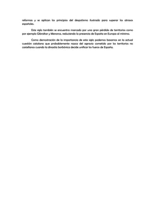 reformas y se aplican los principios del despotismo ilustrado para superar los atrasos
españoles.
Este siglo también se encuentra marcado por una gran pérdida de territorios como
por ejemplo Gibraltar y Menorca, reduciendo la presencia de España en Europa al mínimo.
Como demostración de la importancia de este siglo podemos basarnos en la actual
cuestión catalana que probablemente nazca del agravio cometido por los territorios no
castellanos cuando la dinastía borbónica decide unificar los fueros de España.

 