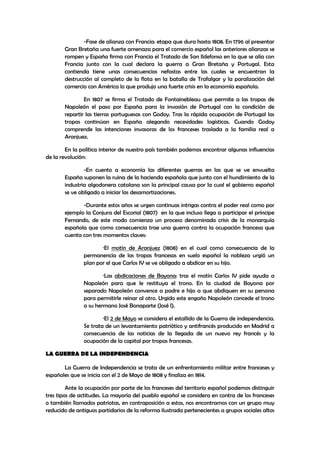 -Fase de alianza con Francia: etapa que dura hasta 1808. En 1796 al presentar
Gran Bretaña una fuerte amenaza para el comercio español las anteriores alianzas se
rompen y España firma con Francia el Tratado de San Ildefonso en la que se alía con
Francia junto con la cual declara la guerra a Gran Bretaña y Portugal. Esta
contienda tiene unas consecuencias nefastas entre las cuales se encuentran la
destrucción al completo de la flota en la batalla de Trafalgar y la paralización del
comercio con América lo que produjo una fuerte crisis en la economía española.
En 1807 se firma el Tratado de Fontainebleau que permite a las tropas de
Napoleón el paso por España para la invasión de Portugal con la condición de
repartir las tierras portuguesas con Godoy. Tras la rápida ocupación de Portugal las
tropas continúan en España alegando necesidades logísticas. Cuando Godoy
comprende las intenciones invasoras de los franceses traslada a la familia real a
Aranjuez.
En la política interior de nuestro país también podemos encontrar algunas influencias
de la revolución:
-En cuento a economía las diferentes guerras en las que se ve envuelta
España suponen la ruina de la hacienda española que junto con el hundimiento de la
industria algodonera catalana son la principal causa por la cual el gobierno español
se ve obligado a iniciar las desamortizaciones.
-Durante estos años se urgen continuas intrigas contra el poder real como por
ejemplo la Conjura del Escorial (1807) en la que incluso llega a participar el príncipe
Fernando, de este modo comienza un proceso denominado crisis de la monarquía
española que como consecuencia trae una guerra contra la ocupación francesa que
cuenta con tres momentos claves:
·El motín de Aranjuez (1808) en el cual como consecuencia de la
permanencia de las tropas francesas en suelo español la nobleza urgió un
plan por el que Carlos IV se ve obligado a abdicar en su hijo.
·Las abdicaciones de Bayona: tras el motín Carlos IV pide ayuda a
Napoleón para que le restituya el trono. En la ciudad de Bayona por
separado Napoleón convence a padre e hijo a que abdiquen en su persona
para permitirle reinar al otro. Urgido este engaño Napoleón concede el trono
a su hermano José Bonaparte (José I).
·El 2 de Mayo se considera el estallido de la Guerra de independencia.
Se trata de un levantamiento patriótico y antifrancés producido en Madrid a
consecuencia de las noticias de la llegada de un nuevo rey francés y la
ocupación de la capital por tropas francesas.
LA GUERRA DE LA INDEPENDENCIA
La Guerra de Independencia se trata de un enfrentamiento militar entre franceses y
españoles que se inicia con el 2 de Mayo de 1808 y finaliza en 1814.
Ante la ocupación por parte de los franceses del territorio español podemos distinguir
tres tipos de actitudes. La mayoría del pueblo español se considera en contra de los franceses
o también llamados patriotas, en contraposición a estos, nos encontramos con un grupo muy
reducido de antiguos partidarios de la reforma ilustrada pertenecientes a grupos sociales altos

 