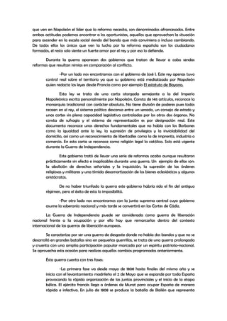 que ven en Napoleón el líder que la reforma necesita, son denominados afrancesados. Entre
ambas actitudes podemos encontrar a los oportunistas, aquellos que aprovechan la situación
para ascender en la escala social siendo del bando que más conviniera o incluso cambiando.
De todos ellos los únicos que ven la lucha por la reforma española son los ciudadanos
formados, el resto solo siente un fuerte amor por el rey y por eso lo defiende.
Durante la guerra aparecen dos gobiernos que tratan de llevar a cabo sendas
reformas que resultan nimias en comparación al conflicto.
-Por un lado nos encontramos con el gobierno de José I. Este rey apenas tuvo
control real sobre el territorio ya que su gobierno está mediatizado por Napoleón
quien redacta las leyes desde Francia como por ejemplo El estatuto de Bayona.
Esta ley se trata de una carta otorgada semejante a la del Imperio
Napoleónico escrita personalmente por Napoleón. Consta de 146 artículos, reconoce la
monarquía tradicional con carácter absoluto. No tiene división de poderes pues todos
recaen en el rey, el sistema político descansa entre un senado, un consejo de estado y
unas cortes sin plena capacidad legislativa controladas por los otros dos órganos. No
consta de sufragio y el sistema de representación es por designación real. Este
documento reconoce unos derechos fundamentales que no había con los Borbones
como la igualdad ante la ley, la supresión de privilegios y la inviolabilidad del
domicilio, así como un reconocimiento de libertadles como la de imprenta, industria o
comercio. En esta carta se reconoce como religión legal la católica. Solo está vigente
durante la Guerra de Independencia.
Este gobierno trató de llevar una serie de reformas acabo aunque resultaron
prácticamente sin efecto e inaplicables durante una guerra. Un ejemplo de ellas son:
la abolición de derechos señoriales y la inquisición, la supresión de las órdenes
religiosas y militares y una tímida desamortización de los bienes eclesiásticos y algunos
aristócratas.
De no haber triunfado la guerra este gobierno habría sido el fin del antiguo
régimen, pero el éxito de esta lo imposibilitó.
-Por otro lado nos encontramos con la junta suprema central cuyo gobierno
asume la soberanía nacional y más tarde se convertirá en las Cortes de Cádiz.
La Guerra de Independencia puede ser considerada como guerra de liberación
nacional frente a la ocupación y por ello hay que remarcarlas dentro del contexto
internacional de las guerras de liberación europeas.
Se caracteriza por ser una guerra de desgaste donde no había dos bandos y que no se
desarrolló en grandes batallas sino en pequeñas guerrillas, se trata de una guerra prolongada
y cruenta con una amplia participación popular marcada por un espíritu patriota-nacional.
Se aprovecha esta ocasión para realizas aquellos cambios programados anteriormente.
Ésta guerra cuenta con tres fases:
-La primera fase va desde mayo de 1808 hasta finales del mismo año y se
inicia con el levantamiento madrileño el 2 de Mayo que se expande por toda España
provocando la rápida organización de las juntas provinciales y el inicio de la etapa
bélica. El ejército francés llega a órdenes de Murat para ocupar España de manera
rápida e infectiva. En julio de 1808 se produce la batalla de Bailén que representa

 