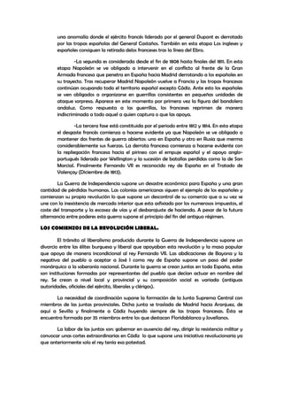 una anomalía donde el ejército francés liderado por el general Dupont es derrotado
por las tropas españolas del General Castaños. También en esta etapa Los ingleses y
españoles consiguen la retirada delos franceses tras la línea del Ebro.
-La segunda es considerada desde el fin de 1808 hasta finales del 1811. En esta
etapa Napoleón se ve obligado a intervenir en el conflicto al frente de la Gran
Armada francesa que penetra en España hacia Madrid derrotando a los españoles en
su trayecto. Tras recuperar Madrid Napoleón vuelve a Francia y las tropas francesas
continúan ocupando todo el territorio español excepto Cádiz. Ante esto los españoles
se ven obligados a organizarse en guerrillas consistentes en pequeñas unidades de
ataque sorpresa. Aparece en este momento por primera vez la figura del bandolero
andaluz. Como respuesta a las guerrillas, los franceses reprimen de manera
indiscriminada a todo aquel a quien captura o que las apoya.
-La tercera fase está constituida por el periodo entre 1812 y 1814. En esta etapa
el desgaste francés comienza a hacerse evidente ya que Napoleón se ve obligado a
mantener dos frentes de guerra abiertos: uno en España y otro en Rusia que merma
considerablemente sus fuerzas. La derrota francesa comienza a hacerse evidente con
la repliegación francesa hacia el pirineo con el empuje español y el apoyo angloportugués liderado por Wellington y la sucesión de batallas perdidas como la de San
Marcial. Finalmente Fernando VII es reconocido rey de España en el Tratado de
Valençay (Diciembre de 1813).
La Guerra de Independencia supone un desastre económico para España y una gran
cantidad de pérdidas humanas. Las colonias americanas siguen el ejemplo de los españoles y
comienzan su propia revolución lo que supone un descontrol de su comercio que a su vez se
une con la inexistencia de mercado interior que esta asfixiado por los numerosos impuestos, el
coste del transporte y la escasez de vías y el desbarajuste de hacienda. A pesar de la futura
alternancia entre poderes esta guerra supone el principio del fin del antiguo régimen.
LOS COMIENZOS DE LA REVOLUCIÓN LIBERAL.
El tránsito al liberalismo producido durante la Guerra de Independencia supone un
divorcio entre las élites burguesa y liberal que apoyaban esta revolución y la masa popular
que apoya de manera incondicional al rey Fernando VII. Las abdicaciones de Bayona y la
negativa del pueblo a aceptar a José I como rey de España supone un paso del poder
monárquico a la soberanía nacional. Durante la guerra se crean juntas en toda España, estas
son instituciones formadas por representantes del pueblo que decían actuar en nombre del
rey. Se crean a nivel local y provincial y su composición social es variada (antiguas
autoridades, oficiales del ejército, liberales y clérigos).
La necesidad de coordinación supone la formación de la Junta Suprema Central con
miembros de las juntas provinciales. Dicha junta se traslada de Madrid hacia Aranjuez, de
aquí a Sevilla y finalmente a Cádiz huyendo siempre de las tropas francesas. Ésta se
encuentra formada por 35 miembros entre los que destacan Floridablanca y Jovellanos.
La labor de las juntas son: gobernar en ausencia del rey, dirigir la resistencia militar y
convocar unas cortes extraordinarias en Cádiz lo que supone una iniciativa revolucionaria ya
que anteriormente solo el rey tenía esa potestad.

 