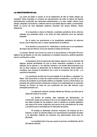 LA CONSTITUCIÓN DE 1812
Las cortes de Cádiz se reúnen el 24 de Septiembre de 1812 en Cádiz sitiados por
napoleón. Dicha asamblea se compone de representantes de todos los ligares de España
principalmente constituida por personajes pertenecientes a la clase media urbana como
clérigos, abogados, funcionarios o militares entre los que había algunos nobles y comerciantes.
Desde un punto de vista ideológico podemos encontrar tres grupos distintos. (hacer
diagrama)
-A la izquierda se sitúan los liberales o exaltados partidarios de las reformas
radicales que pretenden dotar a las cortes de toda soberanía como por ejemplo
Argüelles.
-En el centro nos encontramos a los Jovellanistas partidarios de reformas
tenues y de la soberanía real, su mayor representante es Jovellanos.
-A la derecha se encuentran los absolutistas o serviles que no son partidarios
de ningún tipo de reforma. Como por ejemplo el obispo de Ourense.
La primera decisión que toman las cortes es la de proclamar a Fernando VII como
legítimo rey de España, en tres años reorganizan la sociedad, economía y política españolas
para lo cual llevaron a cabo:
-la liquidación de los fundamentos del antiguo régimen como la abolición del
régimen señorial permitiendo así que el tercer estamento accediera al voto, la
abolición de los gremios y las aduanas interiores, una tímida desamortización que
casi no tiene impacto, la declaración de la libertad de imprenta donde podemos
considerar que comenzó el periodismo tal y como lo conocemos hoy en día y se
suprimió la inquisición.
-La constitución de 1812 que fue promulgada el 19 de Marzo y apodada ‘’La
Pepa’’. Este documento se trata de nuestra primera constitución y una de las cinco
primeras de occidente sus principales artífices son Agüelles, Torrero y Perez Castro. Los
principios de nuestra primera constitución se basan en la redactada tras la revolución
francesa en Francia. Se trata de una constitución de unos 384 artículos cuyos
principales principios son:
·La soberanía nacional, principio ideado por Rosseau que dice que la
soberanía reside en la nación.
·La división de poderes, idea originada por Montesquieu. La
constitución recoge que aunque el rey lo es por designio divino eso no implica
que deba manejar los tres poderes y estos se dividen en el poder legislativo
que recae en las cortes, el ejecutivo que cae en el rey controlado por las cortes
y el judicial que es controlado por los tribunales de justicia.
·El sufragio es declarado universal, masculino, de mayores de 25 e
indirecto, es decir, los electores eligen a los representantes encargados de elegir
a los diputados. Además era necesaria una determinada renta para ser
diputado.
·La igualdad ante la ley que supone la primera manifestación del fin
del régimen señorial.

 