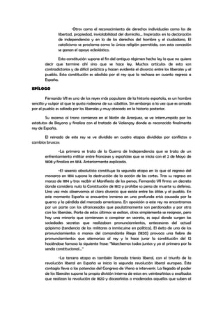 ·Otros como el reconocimiento de derechos individuales como los de
libertad, propiedad, inviolabilidad del domicilio… Inspirados en la declaración
de independencia y en la de los derechos del hombre y el ciudadano. El
catolicismo se proclama como la única religión permitida, con esta concesión
se ganan el apoyo eclesiástico.
Esta constitución supone el fin del antiguo régimen hecho ley lo que no quiere
decir que termine ahí sino que se hace ley. Muchos artículos de esta son
contradictorios y de difícil práctica y hacen evidente el divorcio entre los liberales y el
pueblo. Esta constitución es abolida por el rey que la rechaza en cuanto regresa a
España.
EPÍLOGO
Fernando VII es uno de los reyes más populares de la historia española, es un hombre
sencillo y vulgar al que le gusta rodearse de sus súbditos. Sin embargo a la vez que es amado
por el pueblo es odiado por los liberales y muy atacado en la historia posterior.
Su ascenso al trono comienza en el Motín de Aranjuez, se ve interrumpido por los
estatutos de Bayona y finaliza con el tratado de Valençay donde es reconocido finalmente
rey de España.
El reinado de este rey se ve dividido en cuatro etapas divididas por conflictos o
cambios bruscos:
-La primera se trata de la Guerra de Independencia que se trata de un
enfrentamiento militar entre franceses y españoles que se inicia con el 2 de Mayo de
1808 y finaliza en 1814. Anteriormente explicada.
-El sexenio absolutista constituye la segunda etapa en la que al regreso del
monarca en 1814 supone la destrucción de la acción de las cortes. Tras su regreso en
marzo de 1814 y tras recibir el Manifiesto de los persas, Fernando VII firma un decreto
donde considera nula la Constitución de 1812 y prohíbe so pena de muerte su defensa.
Una vez más observamos el claro divorcio que existe entre las élites y el pueblo. En
este momento España se encuentra inmersa en una profunda crisis causada por la
guerra y la pérdida del mercado americano. En oposición a este rey no encontramos
por un parte con los afrancesados que paulatinamente son perdonados y por otra
con los liberales. Parte de estos últimos se exilian, otros simplemente se resignan, pero
hay una minoría que comienzan a conspirar en secreto, es aquí donde surgen las
sociedades secretas que realizaban pronunciamientos, antecesores del actual
golpismo (tendencia de los militares a inmiscuirse en política). El éxito de uno de los
pronunciamientos a manos del comandante Riego (1820) provoca una fiebre de
pronunciamientos que atemoriza al rey y le hace jurar la constitución del 12
haciéndose famosa la siguiente frase: ‘’Marchemos todos juntos y yo el primero por la
senda constitucional…’’
-La tercera etapa es también llamada trienio liberal, con el triunfo de la
revolución liberal en España se inicia la segunda revolución liberal europea. Éste
contagio lleva a las potencias del Congreso de Viena a intervenir. La llegada al poder
de los liberales supone la propia división interna de estos en: veinteañistas o exaltados
que realizan la revolución de 1820 y doceañistas o moderados aquellos que suben al

 