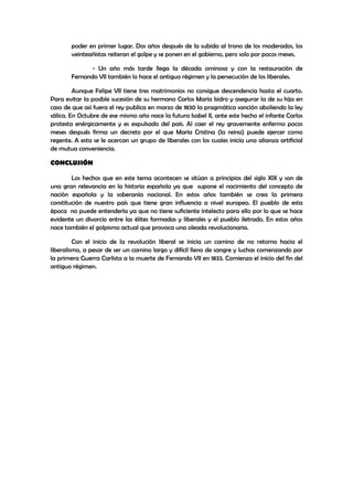 poder en primer lugar. Dos años después de la subida al trono de los moderados, los
veinteañistas reiteran el golpe y se ponen en el gobierno, pero solo por pocos meses.
- Un año más tarde llega la década ominosa y con la restauración de
Fernando VII también lo hace el antiguo régimen y la persecución de los liberales.
Aunque Felipe VII tiene tres matrimonios no consigue descendencia hasta el cuarto.
Para evitar la posible sucesión de su hermano Carlos María Isidro y asegurar la de su hija en
caso de que así fuera el rey publica en marzo de 1830 la pragmática sanción aboliendo la ley
sálica. En Octubre de ese mismo año nace la futura Isabel II, ante este hecho el infante Carlos
protesta enérgicamente y es expulsado del país. Al caer el rey gravemente enfermo pocos
meses después firma un decreto por el que María Cristina (la reina) puede ejercer como
regente. A esta se le acercan un grupo de liberales con los cuales inicia una alianza artificial
de mutua conveniencia.
CONCLUSIÓN
Los hechos que en este tema acontecen se sitúan a principios del siglo XIX y son de
una gran relevancia en la historia española ya que supone el nacimiento del concepto de
nación española y la soberanía nacional. En estos años también se crea la primera
constitución de nuestro país que tiene gran influencia a nivel europeo. El pueblo de esta
época no puede entenderla ya que no tiene suficiente intelecto para ello por lo que se hace
evidente un divorcio entre las élites formadas y liberales y el pueblo iletrado. En estos años
nace también el golpismo actual que provoca una oleada revolucionaria.
Con el inicio de la revolución liberal se inicia un camino de no retorno hacia el
liberalismo, a pesar de ser un camino largo y difícil lleno de sangre y luchas comenzando por
la primera Guerra Carlista a la muerte de Fernando VII en 1833. Comienza el inicio del fin del
antiguo régimen.

 