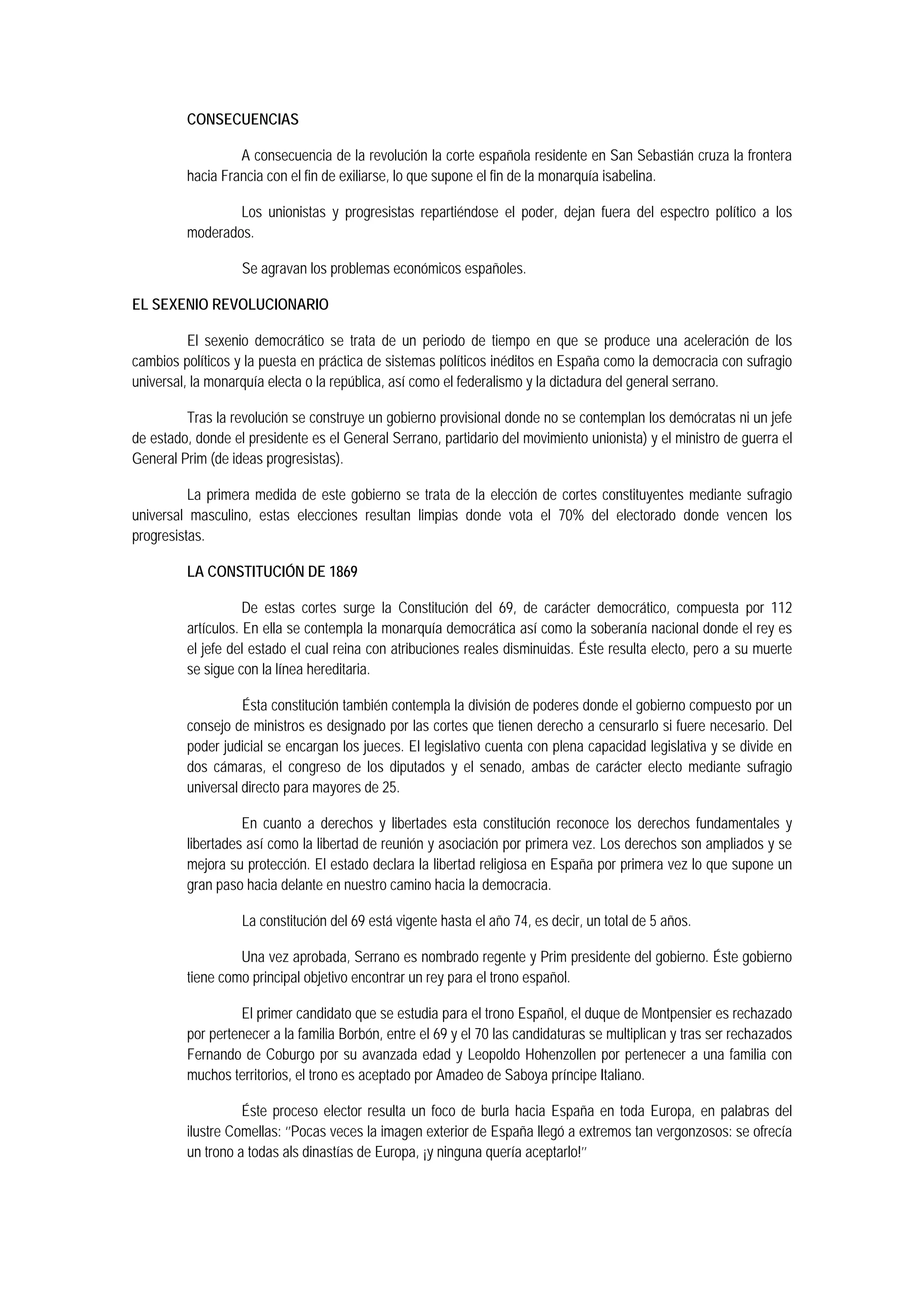 CONSECUENCIAS
A consecuencia de la revolución la corte española residente en San Sebastián cruza la frontera
hacia Francia con el fin de exiliarse, lo que supone el fin de la monarquía isabelina.
Los unionistas y progresistas repartiéndose el poder, dejan fuera del espectro político a los
moderados.
Se agravan los problemas económicos españoles.
EL SEXENIO REVOLUCIONARIO
El sexenio democrático se trata de un periodo de tiempo en que se produce una aceleración de los
cambios políticos y la puesta en práctica de sistemas políticos inéditos en España como la democracia con sufragio
universal, la monarquía electa o la república, así como el federalismo y la dictadura del general serrano.
Tras la revolución se construye un gobierno provisional donde no se contemplan los demócratas ni un jefe
de estado, donde el presidente es el General Serrano, partidario del movimiento unionista) y el ministro de guerra el
General Prim (de ideas progresistas).
La primera medida de este gobierno se trata de la elección de cortes constituyentes mediante sufragio
universal masculino, estas elecciones resultan limpias donde vota el 70% del electorado donde vencen los
progresistas.
LA CONSTITUCIÓN DE 1869
De estas cortes surge la Constitución del 69, de carácter democrático, compuesta por 112
artículos. En ella se contempla la monarquía democrática así como la soberanía nacional donde el rey es
el jefe del estado el cual reina con atribuciones reales disminuidas. Éste resulta electo, pero a su muerte
se sigue con la línea hereditaria.
Ésta constitución también contempla la división de poderes donde el gobierno compuesto por un
consejo de ministros es designado por las cortes que tienen derecho a censurarlo si fuere necesario. Del
poder judicial se encargan los jueces. El legislativo cuenta con plena capacidad legislativa y se divide en
dos cámaras, el congreso de los diputados y el senado, ambas de carácter electo mediante sufragio
universal directo para mayores de 25.
En cuanto a derechos y libertades esta constitución reconoce los derechos fundamentales y
libertades así como la libertad de reunión y asociación por primera vez. Los derechos son ampliados y se
mejora su protección. El estado declara la libertad religiosa en España por primera vez lo que supone un
gran paso hacia delante en nuestro camino hacia la democracia.
La constitución del 69 está vigente hasta el año 74, es decir, un total de 5 años.
Una vez aprobada, Serrano es nombrado regente y Prim presidente del gobierno. Éste gobierno
tiene como principal objetivo encontrar un rey para el trono español.
El primer candidato que se estudia para el trono Español, el duque de Montpensier es rechazado
por pertenecer a la familia Borbón, entre el 69 y el 70 las candidaturas se multiplican y tras ser rechazados
Fernando de Coburgo por su avanzada edad y Leopoldo Hohenzollen por pertenecer a una familia con
muchos territorios, el trono es aceptado por Amadeo de Saboya príncipe Italiano.
Éste proceso elector resulta un foco de burla hacia España en toda Europa, en palabras del
ilustre Comellas: ‘’Pocas veces la imagen exterior de España llegó a extremos tan vergonzosos: se ofrecía
un trono a todas als dinastías de Europa, ¡y ninguna quería aceptarlo!’’

 