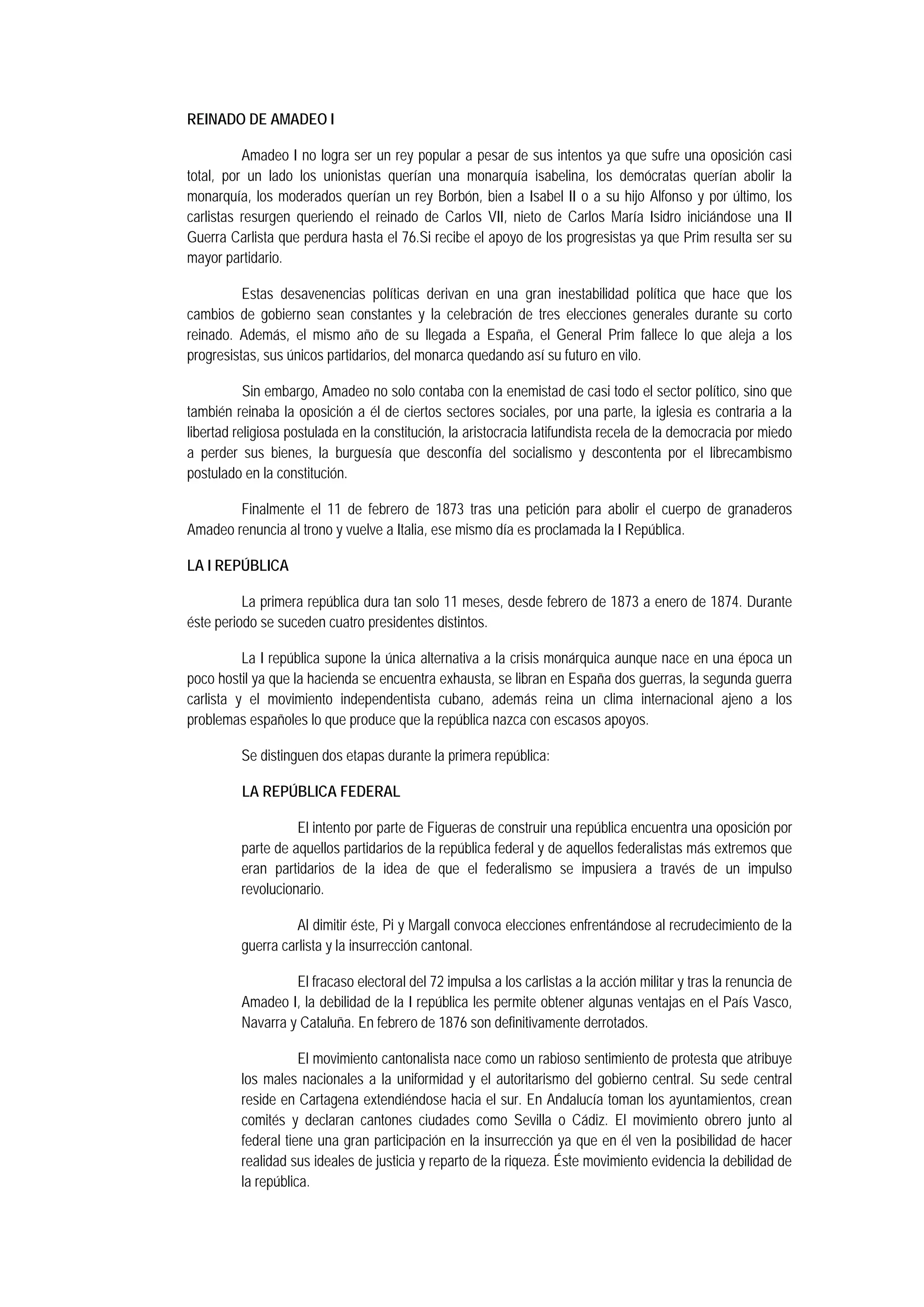 REINADO DE AMADEO I
Amadeo I no logra ser un rey popular a pesar de sus intentos ya que sufre una oposición casi
total, por un lado los unionistas querían una monarquía isabelina, los demócratas querían abolir la
monarquía, los moderados querían un rey Borbón, bien a Isabel II o a su hijo Alfonso y por último, los
carlistas resurgen queriendo el reinado de Carlos VII, nieto de Carlos María Isidro iniciándose una II
Guerra Carlista que perdura hasta el 76.Si recibe el apoyo de los progresistas ya que Prim resulta ser su
mayor partidario.
Estas desavenencias políticas derivan en una gran inestabilidad política que hace que los
cambios de gobierno sean constantes y la celebración de tres elecciones generales durante su corto
reinado. Además, el mismo año de su llegada a España, el General Prim fallece lo que aleja a los
progresistas, sus únicos partidarios, del monarca quedando así su futuro en vilo.
Sin embargo, Amadeo no solo contaba con la enemistad de casi todo el sector político, sino que
también reinaba la oposición a él de ciertos sectores sociales, por una parte, la iglesia es contraria a la
libertad religiosa postulada en la constitución, la aristocracia latifundista recela de la democracia por miedo
a perder sus bienes, la burguesía que desconfía del socialismo y descontenta por el librecambismo
postulado en la constitución.
Finalmente el 11 de febrero de 1873 tras una petición para abolir el cuerpo de granaderos
Amadeo renuncia al trono y vuelve a Italia, ese mismo día es proclamada la I República.
LA I REPÚBLICA
La primera república dura tan solo 11 meses, desde febrero de 1873 a enero de 1874. Durante
éste periodo se suceden cuatro presidentes distintos.
La I república supone la única alternativa a la crisis monárquica aunque nace en una época un
poco hostil ya que la hacienda se encuentra exhausta, se libran en España dos guerras, la segunda guerra
carlista y el movimiento independentista cubano, además reina un clima internacional ajeno a los
problemas españoles lo que produce que la república nazca con escasos apoyos.
Se distinguen dos etapas durante la primera república:
LA REPÚBLICA FEDERAL
El intento por parte de Figueras de construir una república encuentra una oposición por
parte de aquellos partidarios de la república federal y de aquellos federalistas más extremos que
eran partidarios de la idea de que el federalismo se impusiera a través de un impulso
revolucionario.
Al dimitir éste, Pi y Margall convoca elecciones enfrentándose al recrudecimiento de la
guerra carlista y la insurrección cantonal.
El fracaso electoral del 72 impulsa a los carlistas a la acción militar y tras la renuncia de
Amadeo I, la debilidad de la I república les permite obtener algunas ventajas en el País Vasco,
Navarra y Cataluña. En febrero de 1876 son definitivamente derrotados.
El movimiento cantonalista nace como un rabioso sentimiento de protesta que atribuye
los males nacionales a la uniformidad y el autoritarismo del gobierno central. Su sede central
reside en Cartagena extendiéndose hacia el sur. En Andalucía toman los ayuntamientos, crean
comités y declaran cantones ciudades como Sevilla o Cádiz. El movimiento obrero junto al
federal tiene una gran participación en la insurrección ya que en él ven la posibilidad de hacer
realidad sus ideales de justicia y reparto de la riqueza. Éste movimiento evidencia la debilidad de
la república.

 