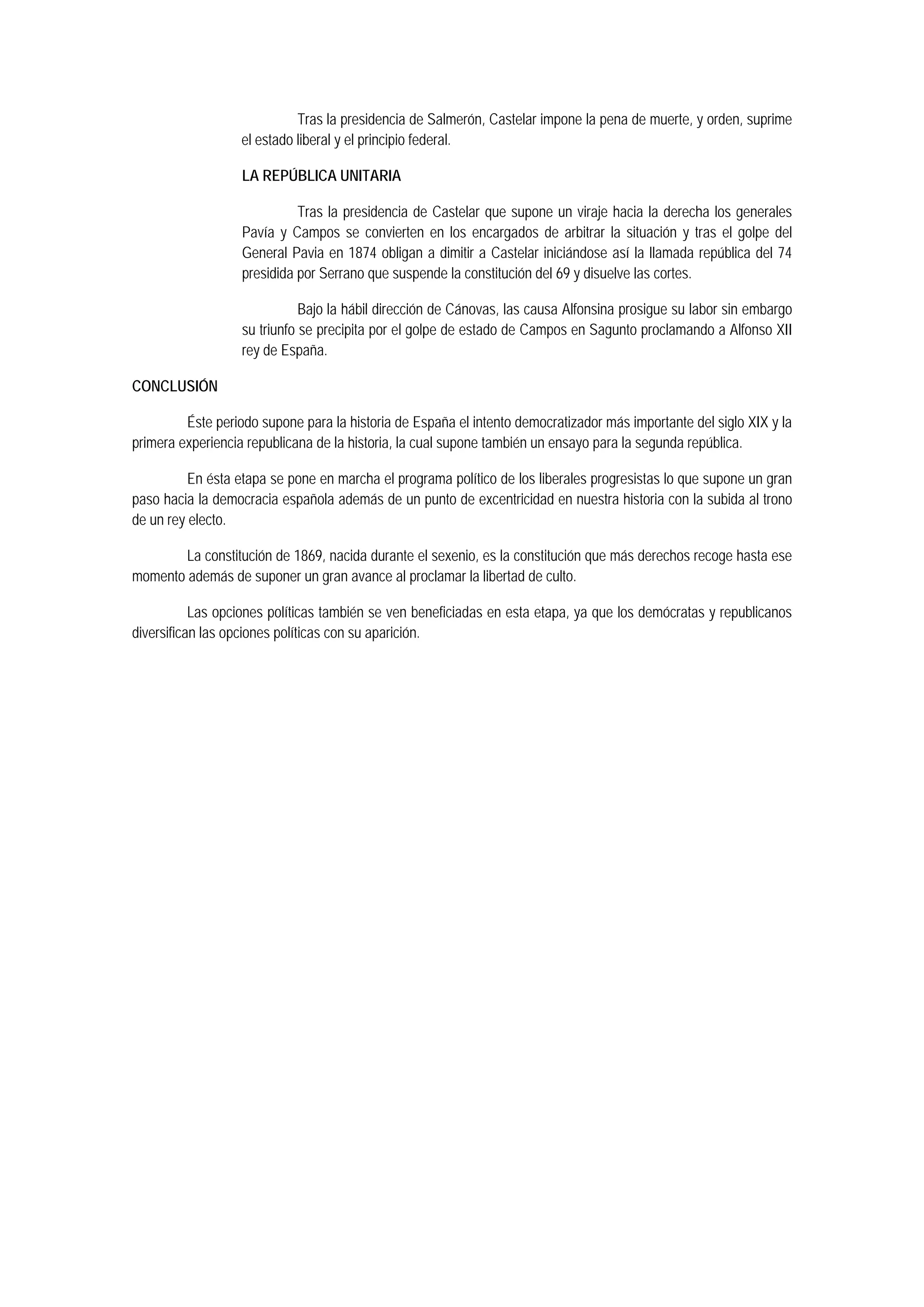 Tras la presidencia de Salmerón, Castelar impone la pena de muerte, y orden, suprime
el estado liberal y el principio federal.
LA REPÚBLICA UNITARIA
Tras la presidencia de Castelar que supone un viraje hacia la derecha los generales
Pavía y Campos se convierten en los encargados de arbitrar la situación y tras el golpe del
General Pavia en 1874 obligan a dimitir a Castelar iniciándose así la llamada república del 74
presidida por Serrano que suspende la constitución del 69 y disuelve las cortes.
Bajo la hábil dirección de Cánovas, las causa Alfonsina prosigue su labor sin embargo
su triunfo se precipita por el golpe de estado de Campos en Sagunto proclamando a Alfonso XII
rey de España.
CONCLUSIÓN
Éste periodo supone para la historia de España el intento democratizador más importante del siglo XIX y la
primera experiencia republicana de la historia, la cual supone también un ensayo para la segunda república.
En ésta etapa se pone en marcha el programa político de los liberales progresistas lo que supone un gran
paso hacia la democracia española además de un punto de excentricidad en nuestra historia con la subida al trono
de un rey electo.
La constitución de 1869, nacida durante el sexenio, es la constitución que más derechos recoge hasta ese
momento además de suponer un gran avance al proclamar la libertad de culto.
Las opciones políticas también se ven beneficiadas en esta etapa, ya que los demócratas y republicanos
diversifican las opciones políticas con su aparición.

 