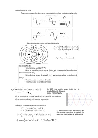 → Interferencia de onda.
Cuando dos o más ondas alcanzan un mismo punto de produce la interferencia de ondas.

DOBLE

NULO

-Estudio matemático de una interferencia de ondas.

Y 1 (x , t)=A1 sin (ω1 t−k 1 x)( SI )
Y 2 ( x , t)= A2 sin (ω2 t+ k 2 x )(SI )

P

Y P =Y 1 ( x ,t )+ y 2 ( x ,t )

Las ondas han de:
-Tener la misma Amplitud( A1=A2)
-Tener la misma frecuencia angular (ω1=ω2)y a consecuencia de eso la misma
frecuencia de onda (f1=f2)
-Tener el mismo número de ondas (k1=k2) y por consiguiente igual longitud de onda
(λ1=λ2)
-Tienen que viajar en la misma dirección.
-Tienen que viajar en sentidos contrarios.

Y R=2A cos(k x )sin (ω t)= AR sin( ωt )
AR

Un MAS cuya amplitud es en función de x la
amplitud depende del punto.
ONDA ESTACIONARIA

~Si AR es máximo es 2A por lo que el cos(kx)=1 entonces hay un vientre.
~Si AR es mínimo el cos(kx)=0 entonces hay un nodo.
→ Energía transportada por una onda armónica.

Y ( x , t)= Asin (ω t−k x)(SI )
v ( x , t)= Aω cos (ω t−k x)(SI )
1
1
Ec= m v 2 ( x , t)= m A2 ω2 cos2 (ω t−kx )
2
2
1
1
Ec máx= m A2 ω 2= m A2 (2 Π f )2=2 m A2 Π2 f 2
2
2

La energía transportada por una onda es
directamente proporcional el cuadrado de
la amplitud y al cuadrado de la frecuencia.

 