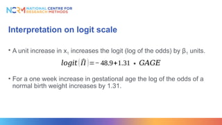 Interpretation on logit scale
• A unit increase in x1 increases the logit (log of the odds) by β1 units.
• For a one week increase in gestational age the log of the odds of a
normal birth weight increases by 1.31.
𝑙𝑜𝑔𝑖𝑡 ( ^
Π )=−48.9+1.31∗𝐺𝐴𝐺𝐸
 