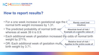 How to report results?
• For a one week increase in gestational age the log of the odds of a
normal birth weight increases by 1.31.
• The predicted probability of normal birth weight at week 36 was 0.15,
whereas at week 39 it is 0.9.
• Each additional week of gestation increased the odds of normal birth
weight by 271%.
• OR: Each additional week of gestation multiplied the odds of normal
birth weight by 3.71.
Absolute level of risk /
Example at a specific value of
X
Rarely used (not
intuitive)
Relative level of risk /
Applies to the entire scale of
X
 