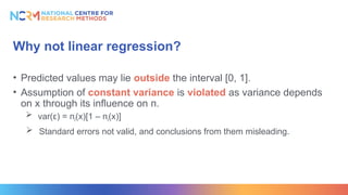Why not linear regression?
• Predicted values may lie outside the interval [0, 1].
• Assumption of constant variance is violated as variance depends
on x through its influence on п.
 var(ε) = пi(x)[1 – пi(x)]
 Standard errors not valid, and conclusions from them misleading.
 