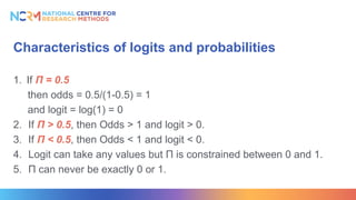 Characteristics of logits and probabilities
1. If Π = 0.5
then odds = 0.5/(1-0.5) = 1
and logit = log(1) = 0
2. If Π > 0.5, then Odds > 1 and logit > 0.
3. If Π < 0.5, then Odds < 1 and logit < 0.
4. Logit can take any values but Π is constrained between 0 and 1.
5. Π can never be exactly 0 or 1.
 