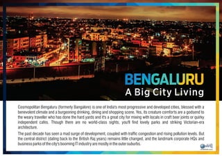 Cosmopolitan Bengaluru (formerly Bangalore) is one of India's most progressive and developed cities, blessed with a
benevolent climate and a burgeoning drinking, dining and shopping scene. Yes, its creature comforts are a godsend to
the weary traveller who has done the hard yards and it's a great city for mixing with locals in craft beer joints or quirky
independent cafes. Though there are no world-class sights, you'll nd lovely parks and striking Victorian-era
architecture.
The past decade has seen a mad surge of development, coupled with trafc congestion and rising pollution levels. But
the central district (dating back to the British Raj years) remains little changed, and the landmark corporate HQs and
businessparksofthecity'sboomingITindustryaremostlyintheoutersuburbs.
A Big City Living
BENGALURU
 