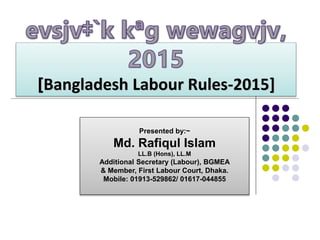 [Bangladesh Labour Rules-2015]
Presented by:~
Md. Rafiqul Islam
LL.B (Hons), LL.M
Additional Secretary (Labour), BGMEA
& Member, First Labour Court, Dhaka.
Mobile: 01913-529862/ 01617-044855
 