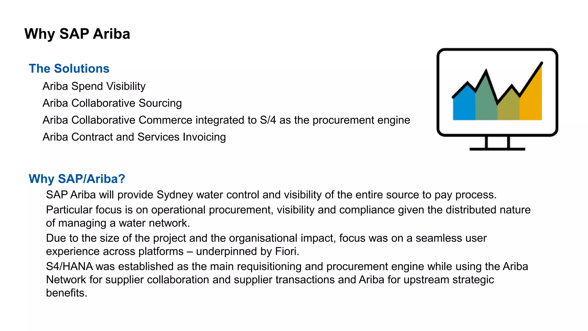 Why SAP Ariba
The Solutions
• Ariba Spend Visibility
• Ariba Collaborative Sourcing
• Ariba Collaborative Commerce integrated to S/4 as the procurement engine
• Ariba Contract and Services Invoicing
Why SAP/Ariba?
– SAP Ariba will provide Sydney water control and visibility of the entire source to pay process.
– Particular focus is on operational procurement, visibility and compliance given the distributed nature
of managing a water network.
– Due to the size of the project and the organisational impact, focus was on a seamless user
experience across platforms – underpinned by Fiori.
– S4/HANA was established as the main requisitioning and procurement engine while using the Ariba
Network for supplier collaboration and supplier transactions and Ariba for upstream strategic
benefits.
 