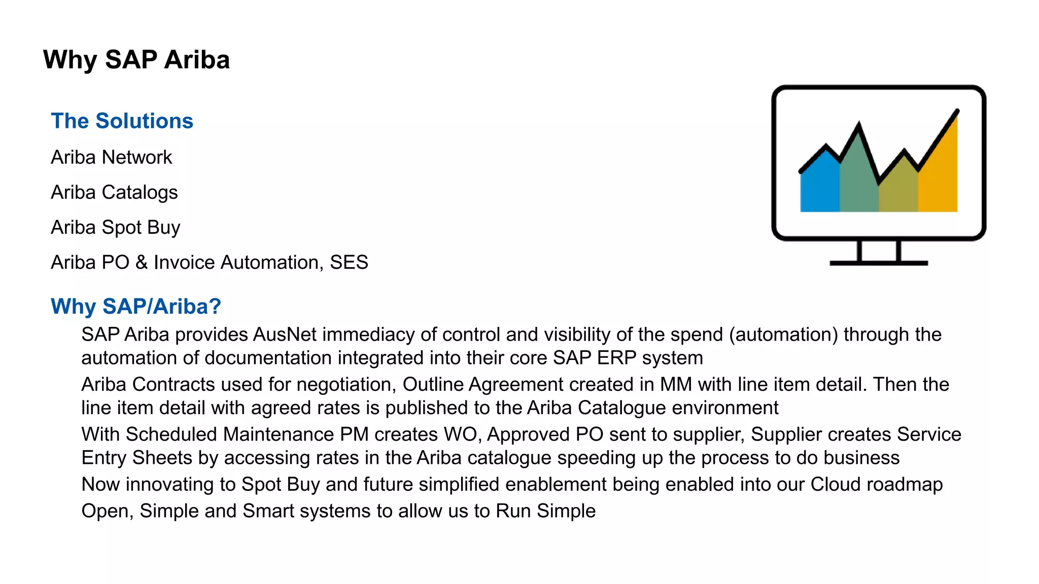 Why SAP Ariba
The Solutions
Ariba Network
Ariba Catalogs
Ariba Spot Buy
Ariba PO & Invoice Automation, SES
Why SAP/Ariba?
– SAP Ariba provides AusNet immediacy of control and visibility of the spend (automation) through the
automation of documentation integrated into their core SAP ERP system
– Ariba Contracts used for negotiation, Outline Agreement created in MM with line item detail. Then the
line item detail with agreed rates is published to the Ariba Catalogue environment
– With Scheduled Maintenance PM creates WO, Approved PO sent to supplier, Supplier creates Service
Entry Sheets by accessing rates in the Ariba catalogue speeding up the process to do business
– Now innovating to Spot Buy and future simplified enablement being enabled into our Cloud roadmap
– Open, Simple and Smart systems to allow us to Run Simple
 