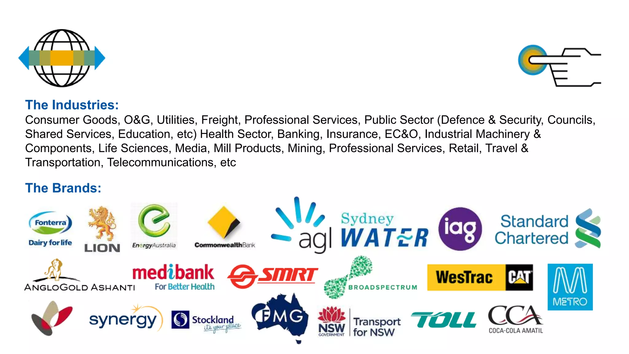 The Industries:
Consumer Goods, O&G, Utilities, Freight, Professional Services, Public Sector (Defence & Security, Councils,
Shared Services, Education, etc) Health Sector, Banking, Insurance, EC&O, Industrial Machinery &
Components, Life Sciences, Media, Mill Products, Mining, Professional Services, Retail, Travel &
Transportation, Telecommunications, etc
The Brands:
 