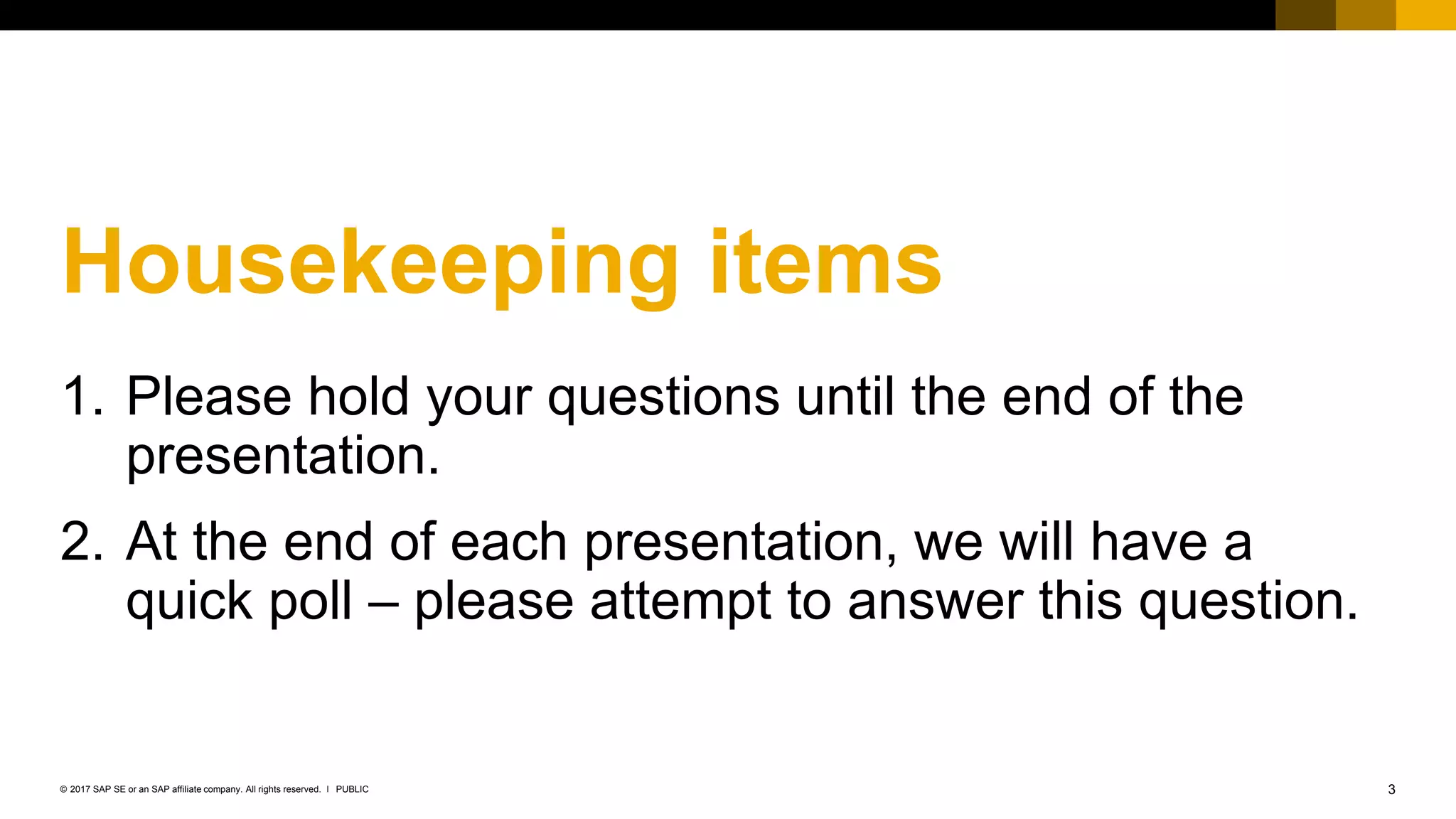 3PUBLIC© 2017 SAP SE or an SAP affiliate company. All rights reserved. ǀ
Housekeeping items
1. Please hold your questions until the end of the
presentation.
2. At the end of each presentation, we will have a
quick poll – please attempt to answer this question.
 