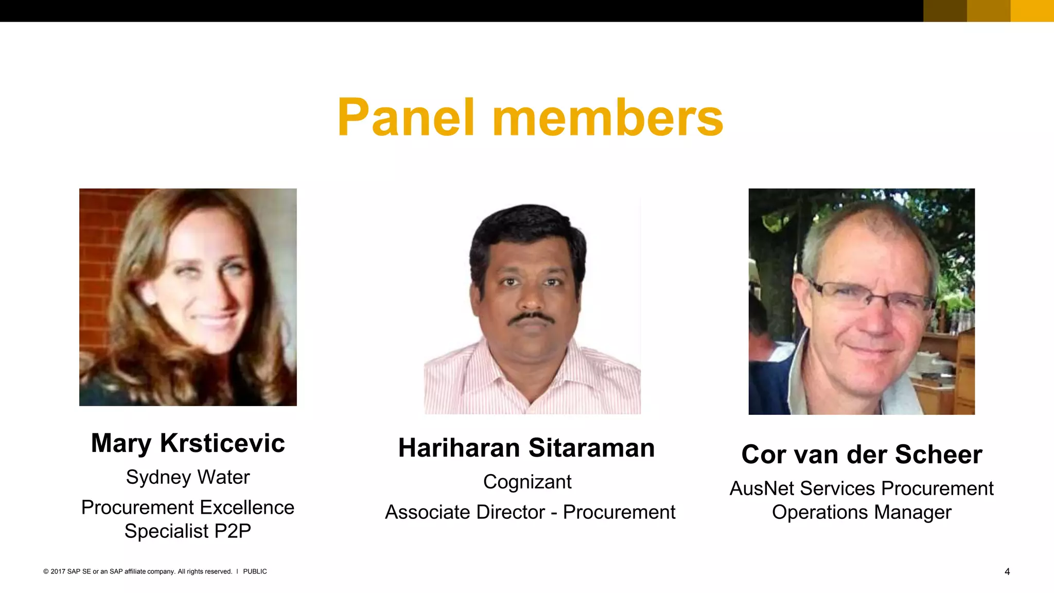 4PUBLIC© 2017 SAP SE or an SAP affiliate company. All rights reserved. ǀ
Panel members
Mary Krsticevic
Sydney Water
Procurement Excellence
Specialist P2P
Hariharan Sitaraman
Cognizant
Associate Director - Procurement
Cor van der Scheer
AusNet Services Procurement
Operations Manager
 