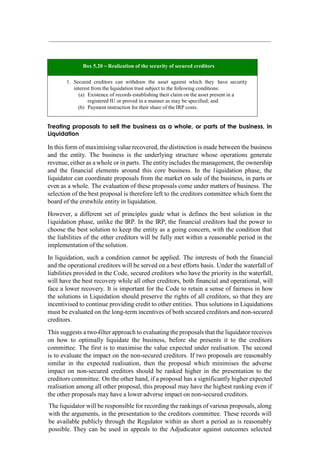 Box 5.20 – Realization of the security of secured creditors
1. Secured creditors can withdraw the asset against which they have security
interest from the liquidation trust subject to the following conditions:
(a) Existence of records establishing their claim on the asset present in a
registered IU or proved in a manner as may be specified; and
(b) Payment instruction for their share of the IRP costs.
Treating proposals to sell the business as a whole, or parts of the business, in
Liquidation
In this form of maximising value recovered, the distinction is made between the business
and the entity. The business is the underlying structure whose operations generate
revenue, either as a whole or in parts. The entity includes the management, the ownership
and the financial elements around this core business. In the liquidation phase, the
liquidator can coordinate proposals from the market on sale of the business, in parts or
even as a whole. The evaluation of these proposals come under matters of business. The
selection of the best proposal is therefore left to the creditors committee which form the
board of the erstwhile entity in liquidation.
However, a different set of principles guide what is defines the best solution in the
liquidation phase, unlike the IRP. In the IRP, the financial creditors had the power to
choose the best solution to keep the entity as a going concern, with the condition that
the liabilities of the other creditors will be fully met within a reasonable period in the
implementation of the solution.
In liquidation, such a condition cannot be applied. The interests of both the financial
and the operational creditors will be served on a best efforts basis. Under the waterfall of
liabilities provided in the Code, secured creditors who have the priority in the waterfall,
will have the best recovery while all other creditors, both financial and operational, will
face a lower recovery. It is important for the Code to retain a sense of fairness in how
the solutions in Liquidation should preserve the rights of all creditors, so that they are
incentivised to continue providing credit to other entities. Thus solutions in Liquidations
must be evaluated on the long-term incentives of both secured creditors and non-secured
creditors.
This suggests a two-filter approach to evaluating the proposals that the liquidator receives
on how to optimally liquidate the business, before she presents it to the creditors
committee. The first is to maximise the value expected under realisation. The second
is to evaluate the impact on the non-secured creditors. If two proposals are reasonably
similar in the expected realisation, then the proposal which minimises the adverse
impact on non-secured creditors should be ranked higher in the presentation to the
creditors committee. On the other hand, if a proposal has a significantly higher expected
realisation among all other proposal, this proposal may have the highest ranking even if
the other proposals may have a lower adverse impact on non-secured creditors.
The liquidator will be responsible for recording the rankings of various proposals, along
with the arguments, in the presentation to the creditors committee. These records will
be available publicly through the Regulator within as short a period as is reasonably
possible. They can be used in appeals to the Adjudicator against outcomes selected
 