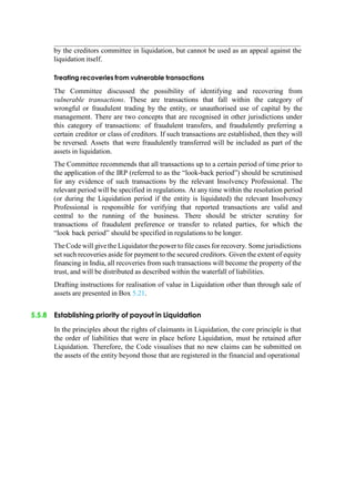 by the creditors committee in liquidation, but cannot be used as an appeal against the
liquidation itself.
Treating recoveries from vulnerable transactions
The Committee discussed the possibility of identifying and recovering from
vulnerable transactions. These are transactions that fall within the category of
wrongful or fraudulent trading by the entity, or unauthorised use of capital by the
management. There are two concepts that are recognised in other jurisdictions under
this category of transactions: of fraudulent transfers, and fraudulently preferring a
certain creditor or class of creditors. If such transactions are established, then they will
be reversed. Assets that were fraudulently transferred will be included as part of the
assets in liquidation.
The Committee recommends that all transactions up to a certain period of time prior to
the application of the IRP (referred to as the “look-back period”) should be scrutinised
for any evidence of such transactions by the relevant Insolvency Professional. The
relevant period will be specified in regulations. At any time within the resolution period
(or during the Liquidation period if the entity is liquidated) the relevant Insolvency
Professional is responsible for verifying that reported transactions are valid and
central to the running of the business. There should be stricter scrutiny for
transactions of fraudulent preference or transfer to related parties, for which the
“look back period” should be specified in regulations to be longer.
The Code will givethe Liquidator the power to file cases for recovery. Some jurisdictions
set such recoveries aside for payment to the secured creditors. Given the extent of equity
financing in India, all recoveries from such transactions will become the property of the
trust, and will be distributed as described within the waterfall of liabilities.
Drafting instructions for realisation of value in Liquidation other than through sale of
assets are presented in Box 5.21.
5.5.8 Establishing priority of payout in Liquidation
In the principles about the rights of claimants in Liquidation, the core principle is that
the order of liabilities that were in place before Liquidation, must be retained after
Liquidation. Therefore, the Code visualises that no new claims can be submitted on
the assets of the entity beyond those that are registered in the financial and operational
 