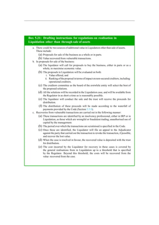 Box 5.21: Drafting instructions for regulations on realisation in
Liquidation other than through sale of assets
a. There could be two sources ofadditional valuein Liquidation other than sale ofassets.
These include:
(a) Proposals for sale of the business as a whole or in parts.
(b) Value recovered from vulnerable transactions.
b. In proposals for sale of the business:
(a) The liquidator will call for proposals to buy the business, either in parts or as a
whole, to maximise economic value.
(b) The proposals in Liquidation will be evaluated on both:
i. Value offered, and
ii. Rankingoftheproposal intermsofimpactonnon-securedcreditors, including
operational creditors.
(c) The creditors committee as the board of the erstwhile entity will select the best of
the proposed solutions.
(d) All the solutions will be recorded in the Liquidation case, and will be available from
the Regulator in as short a time as is reasonably possible.
(e) The liquidator will conduct the sale and the trust will receive the proceeds for
distribution.
(f) The distribution of these proceeds will be made according to the waterfall of
payments provided by the Code (Section 5.5.8).
c. Recoveries from vulnerable transactions are carried out in the following manner:
(a) These transactions are identified by an insolvency professional, either in IRP or in
Liquidation, as those which are wrongful or fraudulent trading, unauthorised use of
capital by the management.
(b) The period over which the transactions are scrutinised is specified in the Code.
(c) Once these are identified, the Liquidator will file an appeal to the Adjudicator
against the party that carried out the transaction to revoke the transaction, if possible,
and recover the lost value.
(d) When the case is resolved in favour, the recovered value is deposited with the trust
for distribution.
(e) The cost incurred by the Liquidator for recovery in these cases is covered by
the general realisations from in Liquidation up to a threshold that is specified
by the Regulator. Beyond this threshold, the costs will be recovered from the
value recovered from the case.
 