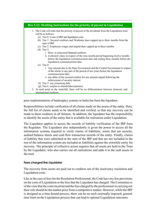 poor implementation of bankruptcy systems in India has been the liquidator.
Responsibilities include verification of all claims made on the assets of the entity. Here,
the full list of claims needs to be identified and verified, so that any recovery can be
made to these creditors in all fairness. In addition, the liquidator has the responsibility
to identify the assets of the entity that is available for realisation under Liquidation.
The Liquidator applies to access the records of liability verification of the IRP from
the Regulator. The Liquidator also independently is given the power to access all the
information systems required to verify claims of liabilities, assets that are security,
audited balance sheets and cash flow transaction records of the entity. Finally, claims
of liability that were submitted at the start of the IRP and that are not included in the
rest of the information system are included as liabilities against the erstwhile entity for
recovery. The principle of collective action requires that all assets are held in the Trust
by the Liquidator, who also carries out all realisations and adds it to the cash assets in
the trust.
Fees charged the Liquidator
The recovery from assets are paid out to creditors net of the insolvency resolution and
Liquidation costs.
Like in the case of fees for the Resolution Professional, the Code has very few provisions
on the costs of Liquidation or the fees that the Liquidator has charged. The Committee is
of the viewthat the costs incurred and the fees charged bythe professional in carrying out
their role should be the market price from a competitive market. However, while the IRP
is designed as a time-bound process, there can be no such externally imposed, general
time limit on the Liquidation process that can lead to optimal Liquidation outcomes.
The Code will state that the priority of payout of the dividends from the Liquidation trust
will be as follows:
Tier 0: Costs of IRP and liquidation costs.
Tier 1: Secured creditors and Workmen dues capped up to three months from the
start of IRP.
Tier 2: Employees wages and unpaid dues capped up to three months.
Tier 3:
Dues to unsecured financial creditors,
workmen’s dues in respect of the nine month period beginning twelve months
before the liquidation commencement date and ending three months before the
liquidation commencement date.
Tier 4:
Any amount due to the State Government and the Central Government in respect
of the whole or any part of the period of two years before the liquidation
commencement date;
any debts of the secured creditor for any amount unpaid following the
enforcement of security interest.
Tier 5: any remaining debt
Tier 6: surplus to shareholders/partners.
At each point in the waterfall, there will be no differentiation between domestic and
international creditors.
Box 5.22: Drafting instructions for the priority of payout in Liquidation
 