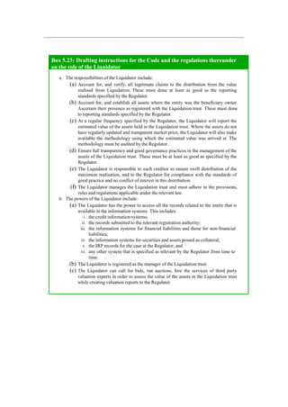 Box 5.23: Drafting instructions for the Code and the regulations thereunder
on the role of the Liquidator
a. The responsibilities of the Liquidator include:
(a) Account for, and verify, all legitimate claims to the distribution from the value
realised from Liquidation. These must done at least as good as the reporting
standards specified by the Regulator.
(b) Account for, and establish all assets where the entity was the beneficiary owner.
Ascertain their presence as registered with the Liquidation trust. These must done
to reporting standards specified by the Regulator.
(c) At a regular frequency specified by the Regulator, the Liquidator will report the
estimated value of the assets held in the Liquidation trust. Where the assets do not
have regularly updated and transparent market price, the Liquidator will also make
available the methodology using which the estimated value was arrived at. The
methodology must be audited by the Regulator.
(d) Ensure full transparency and good governance practices in the management of the
assets of the Liquidation trust. These must be at least as good as specified by the
Regulator.
(e) The Liquidator is responsible to each creditor to ensure swift distribution of the
maximum realisation, and to the Regulator for compliance with the standards of
good practice and no conflict of interest in this distribution.
(f) The Liquidator manages the Liquidation trust and must adhere to the provisions,
rules and regulations applicable under the relevant law.
b. The powers of the Liquidator include:
(a) The Liquidator has the power to access all the records related to the entity that is
available in the information systems. This includes:
i. the credit information systems;
ii. the records submitted to the relevant registration authority;
iii. the information systems for financial liabilities and those for non-financial
liabilities;
iv. the information systems for securities and assets posted as collateral;
v. the IRP records for the case at the Regulator; and
vi. any other system that is specified as relevant by the Regulator from time to
time.
(b) The Liquidator is registered as the manager of the Liquidation trust.
(c) The Liquidator can call for bids, run auctions, hire the services of third party
valuation experts in order to assess the value of the assets in the Liquidation trust
while creating valuation reports to the Regulator.
 
