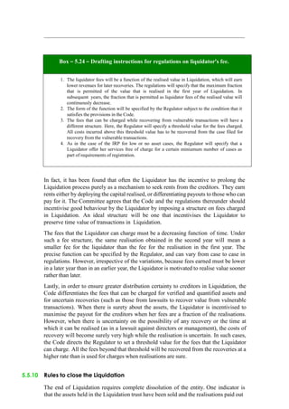 Box – 5.24 – Drafting instructions for regulations on liquidator’s fee.
1. The liquidator fees will be a function of the realised value in Liquidation, which will earn
lower revenues for later recoveries. The regulations will specify that the maximum fraction
that is permitted of the value that is realised in the first year of Liquidation. In
subsequent years, the fraction that is permitted as liquidator fees of the realised value will
continuously decrease.
2. The form of the function will be specified by the Regulator subject to the condition that it
satisfies the provisions in the Code.
3. The fees that can be charged while recovering from vulnerable transactions will have a
different structure. Here, the Regulator will specify a threshold value for the fees charged.
All costs incurred above this threshold value has to be recovered from the case filed for
recovery from the vulnerable transactions.
4. As in the case of the IRP for low or no asset cases, the Regulator will specify that a
Liquidator offer her services free of charge for a certain miniumum number of cases as
part of requirements of registration.
In fact, it has been found that often the Liquidator has the incentive to prolong the
Liquidation process purely as a mechanism to seek rents from the creditors. They earn
rents either by deploying the capital realised, or differentiating payouts to those who can
pay for it. The Committee agrees that the Code and the regulations thereunder should
incentivise good behaviour by the Liquidator by imposing a structure on fees charged
in Liquidation. An ideal structure will be one that incentivises the Liquidator to
preserve time value of transactions in Liquidation.
The fees that the Liquidator can charge must be a decreasing function of time. Under
such a fee structure, the same realisation obtained in the second year will mean a
smaller fee for the liquidator than the fee for the realisation in the first year. The
precise function can be specified by the Regulator, and can vary from case to case in
regulations. However, irrespective of the variations, because fees earned must be lower
in a later year than in an earlier year, the Liquidator is motivated to realise value sooner
rather than later.
Lastly, in order to ensure greater distribution certainty to creditors in Liquidation, the
Code differentiates the fees that can be charged for verified and quantified assets and
for uncertain recoveries (such as those from lawsuits to recover value from vulnerable
transactions). When there is surety about the assets, the Liquidator is incentivised to
maximise the payout for the creditors when her fees are a fraction of the realisations.
However, when there is uncertainty on the possibility of any recovery or the time at
which it can be realised (as in a lawsuit against directors or management), the costs of
recovery will become surely very high while the realisation is uncertain. In such cases,
the Code directs the Regulator to set a threshold value for the fees that the Liquidator
can charge. All the fees beyond that threshold will be recovered from the recoveries at a
higher rate than is used for charges when realisations are sure.
5.5.10 Rules to close the Liquidation
The end of Liquidation requires complete dissolution of the entity. One indicator is
that the assets held in the Liquidation trust have been sold and the realisations paid out
 